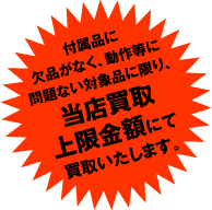 付属品に欠品がなく、動作等に問題ない対象品に限り、当店買取上限金額にて買取いたします。